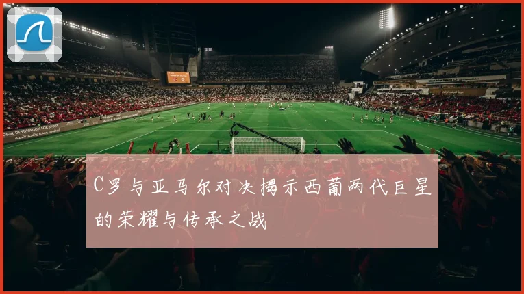C罗与亚马尔对决揭示西葡两代巨星的荣耀与传承之战