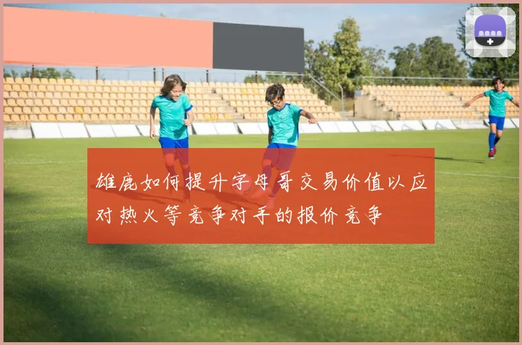 雄鹿如何提升字母哥交易价值以应对热火等竞争对手的报价竞争