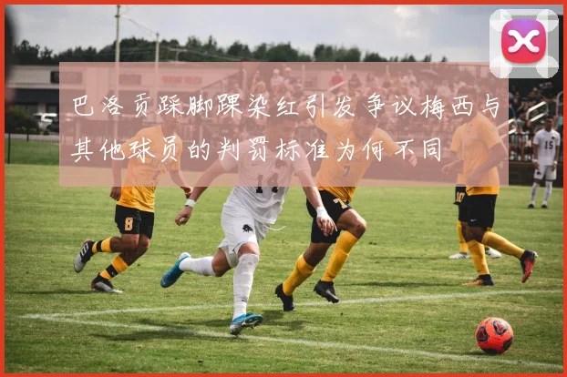巴洛贡踩脚踝染红引发争议梅西与其他球员的判罚标准为何不同