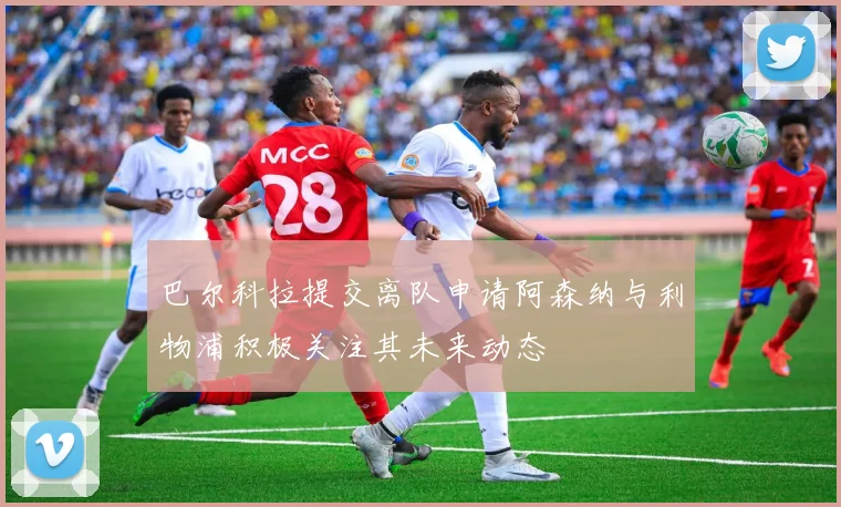 巴尔科拉提交离队申请阿森纳与利物浦积极关注其未来动态