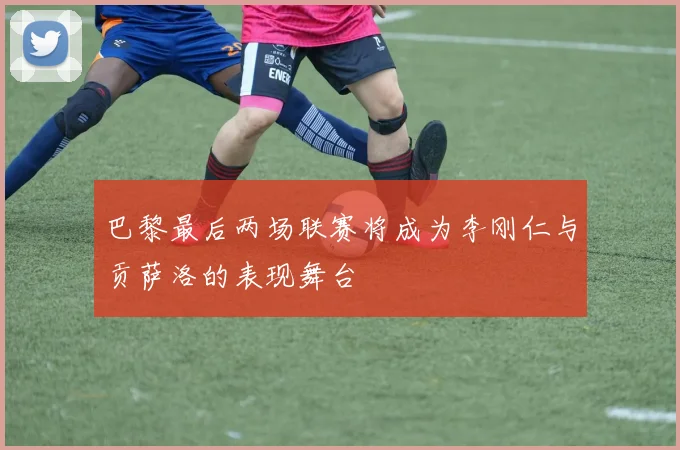 巴黎最后两场联赛将成为李刚仁与贡萨洛的表现舞台