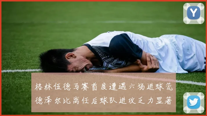 格林伍德马赛首度遭遇六场进球荒德泽尔比离任后球队进攻乏力显著