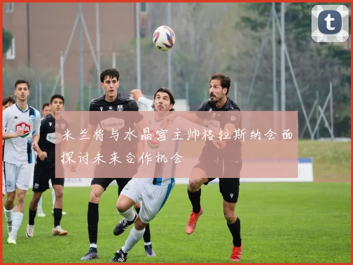 米兰将与水晶宫主帅格拉斯纳会面探讨未来合作机会