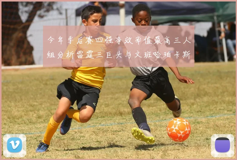 今年季后赛四强净效率值最高三人组分析雷霆三巨头与文班哈珀卡斯尔的表现对比