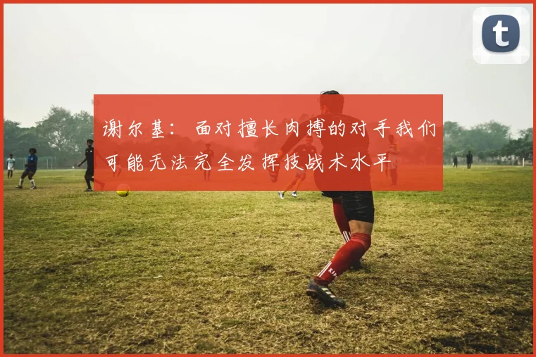 谢尔基：面对擅长肉搏的对手我们可能无法完全发挥技战术水平