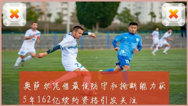 奥萨尔凭借最佳防守和抢断能力获5年162亿续约资格引发关注