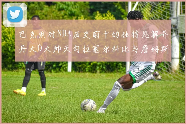 巴克利对NBA历史前十的独特见解乔丹大O大帅天勾拉塞尔科比与詹姆斯排名分析