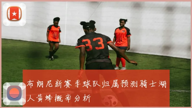 布朗尼新赛季球队归属预测骑士湖人黄蜂概率分析