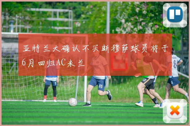 亚特兰大确认不买断穆萨球员将于6月回归AC米兰